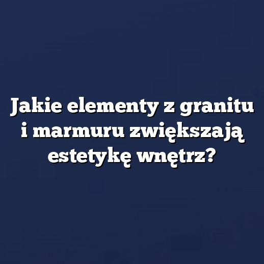 Jakie elementy z granitu i marmuru zwiększają estetykę wnętrz?