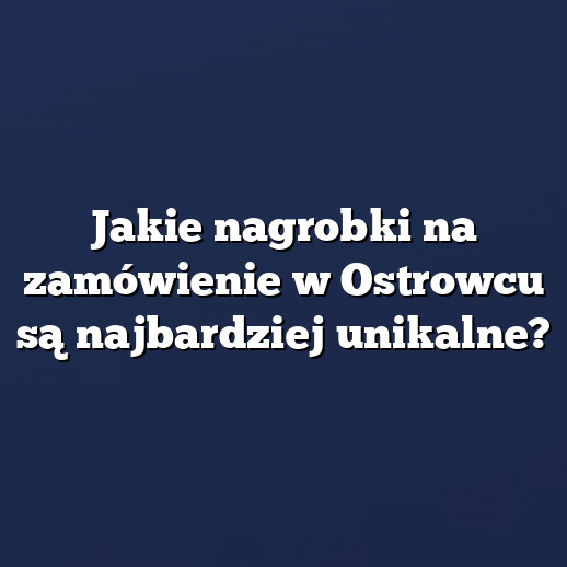 Jakie nagrobki na zamówienie w Ostrowcu są najbardziej unikalne?