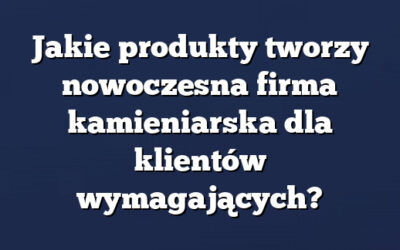 Jakie produkty tworzy nowoczesna firma kamieniarska dla klientów wymagających?
