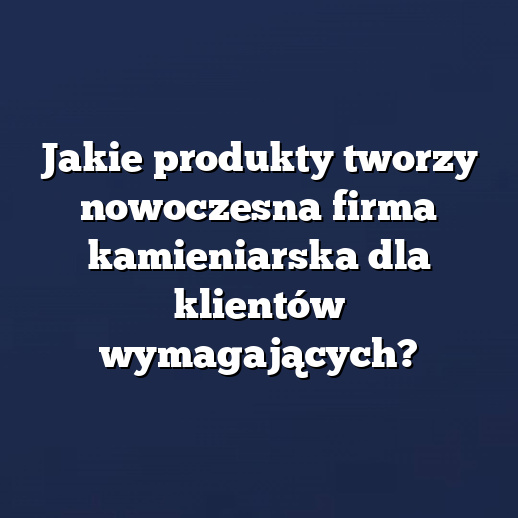 Jakie produkty tworzy nowoczesna firma kamieniarska dla klientów wymagających?