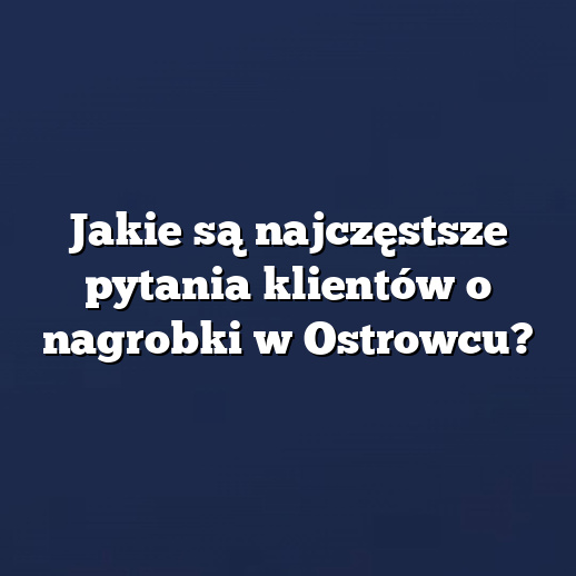 Jakie są najczęstsze pytania klientów o nagrobki w Ostrowcu?