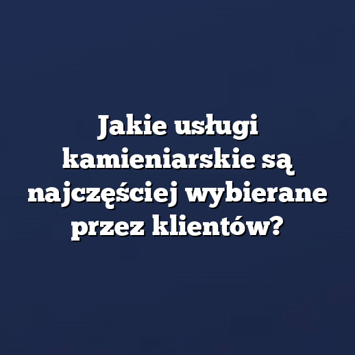 Jakie usługi kamieniarskie są najczęściej wybierane przez klientów?