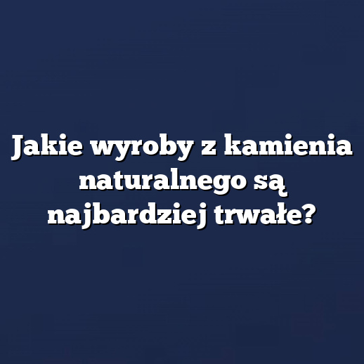 Jakie wyroby z kamienia naturalnego są najbardziej trwałe?